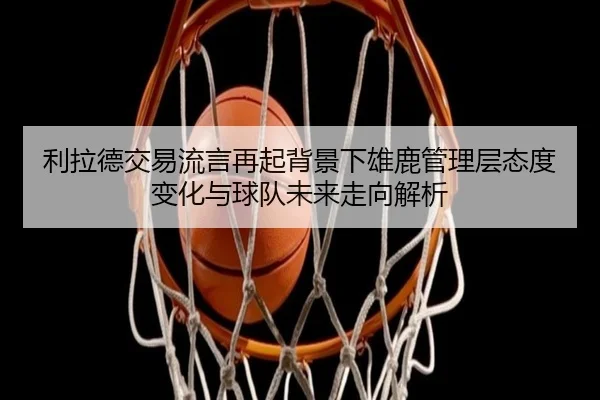 利拉德交易流言再起背景下雄鹿管理层态度变化与球队未来走向解析
